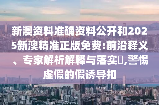 新澳資料準確資料公開和2025新澳精準正版免費:前沿釋義、專家解析解釋與落實?,警惕虛假的假誘導扣
