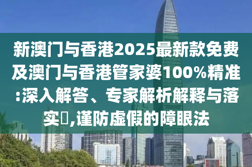 新澳門與香港2025最新款免費及澳門與香港管家婆100%精準(zhǔn):深入解答、專家解析解釋與落實?,謹(jǐn)防虛假的障眼法