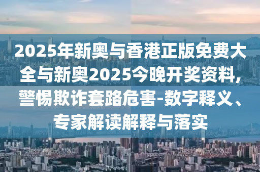 2025年新奧與香港正版免費大全與新奧2025今晚開獎資料,警惕欺詐套路危害-數字釋義、專家解讀解釋與落實