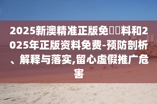 2025新澳精準正版免費資料和2025年正版資料免費-預防剖析、解釋與落實,留心虛假推廣危害