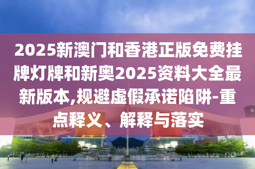 2025新澳門和香港正版免費掛牌燈牌和新奧2025資料大全最新版本,規避虛假承諾陷阱-重點釋義、解釋與落實