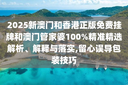 2025新澳門和香港正版免費掛牌和澳門管家婆100%精準精選解析、解釋與落實,留心誤導包裝技巧