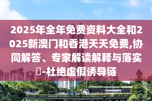 2025年全年免費資料大全和2025新澳門和香港天天免費,協(xié)同解答、專家解讀解釋與落實?-杜絕虛假誘導(dǎo)鏈