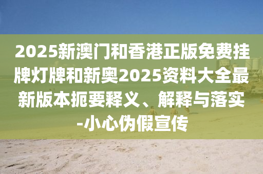 2025新澳門和香港正版免費掛牌燈牌和新奧2025資料大全最新版本扼要釋義、解釋與落實-小心偽假宣傳