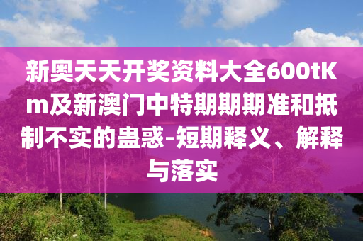新奧天天開獎資料大全600tKm及新澳門中特期期期準和抵制不實的蠱惑-短期釋義、解釋與落實