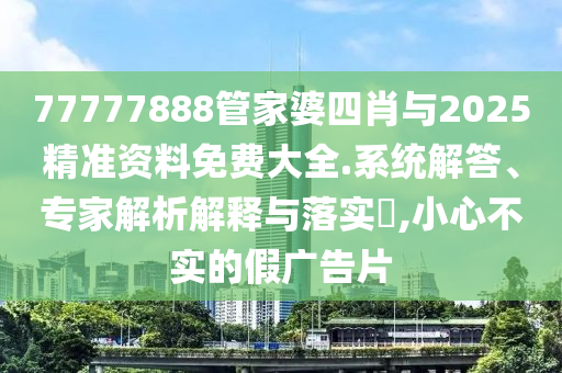 77777888管家婆四肖與2025精準資料免費大全.系統(tǒng)解答、專家解析解釋與落實?,小心不實的假廣告片