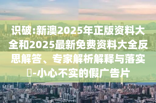 識(shí)破:新澳2025年正版資料大全和2025最新免費(fèi)資料大全反思解答、專家解析解釋與落實(shí)?-小心不實(shí)的假?gòu)V告片