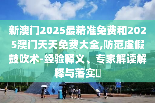 新澳門2025最精準(zhǔn)免費(fèi)和2025澳門天天免費(fèi)大全,防范虛假鼓吹術(shù)-經(jīng)驗(yàn)釋義、專家解讀解釋與落實(shí)?