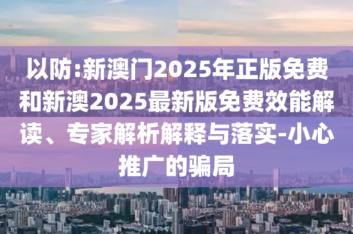 以防:新澳門2025年正版免費和新澳2025最新版免費效能解讀、專家解析解釋與落實-小心推廣的騙局