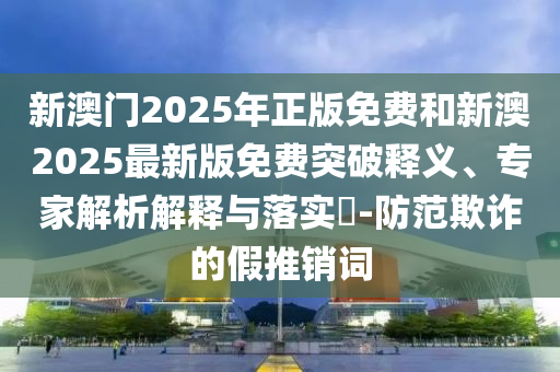 新澳門2025年正版免費和新澳2025最新版免費突破釋義、專家解析解釋與落實?-防范欺詐的假推銷詞