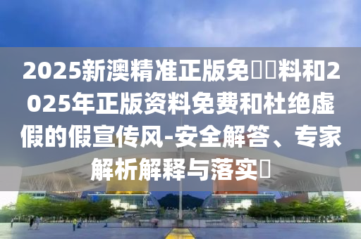 2025新澳精準正版免費資料和2025年正版資料免費和杜絕虛假的假宣傳風-安全解答、專家解析解釋與落實?