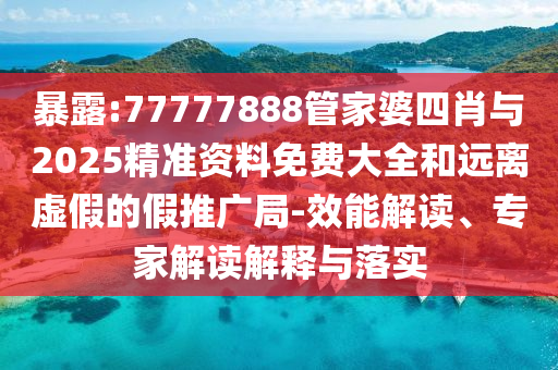暴露:77777888管家婆四肖與2025精準資料免費大全和遠離虛假的假推廣局-效能解讀、專家解讀解釋與落實