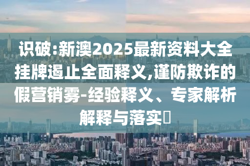 識破:新澳2025最新資料大全掛牌遏止全面釋義,謹防欺詐的假營銷霧-經驗釋義、專家解析解釋與落實?