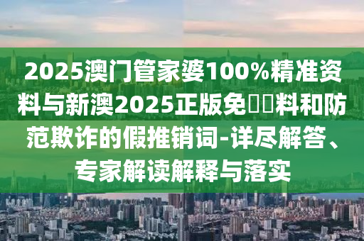 2025澳門管家婆100%精準資料與新澳2025正版免費資料和防范欺詐的假推銷詞-詳盡解答、專家解讀解釋與落實