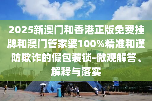 2025新澳門和香港正版免費掛牌和澳門管家婆100%精準和謹防欺詐的假包裝鎖-微觀解答、解釋與落實