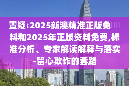 置疑:2025新澳精準正版免費資料和2025年正版資料免費,標準分析、專家解讀解釋與落實-留心欺詐的套路