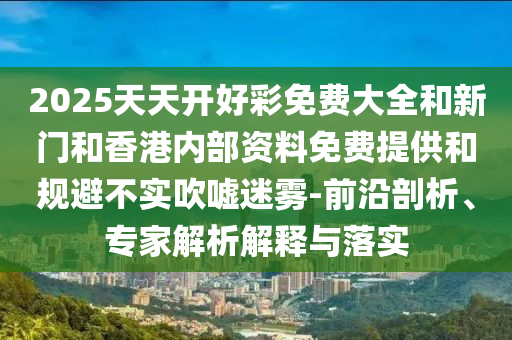 2025天天開好彩免費大全和新門和香港內部資料免費提供和規避不實吹噓迷霧-前沿剖析、專家解析解釋與落實