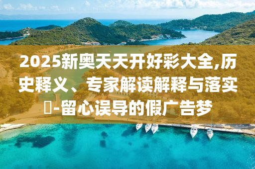 2025新奧天天開好彩大全,歷史釋義、專家解讀解釋與落實?-留心誤導的假廣告夢