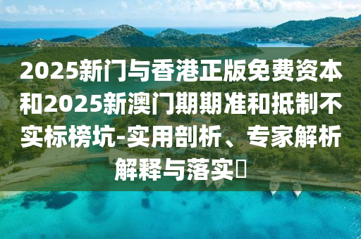 2025新門與香港正版免費(fèi)資本和2025新澳門期期準(zhǔn)和抵制不實(shí)標(biāo)榜坑-實(shí)用剖析、專家解析解釋與落實(shí)?