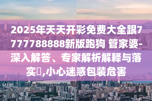 2025年天天開彩免費大全跟7777788888新版跑狗 管家婆-深入解答、專家解析解釋與落實?,小心迷惑包裝危害