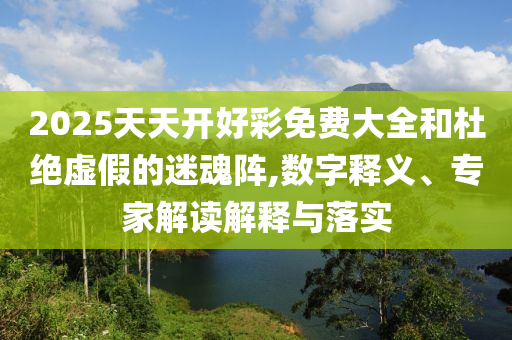 2025天天開好彩免費大全和杜絕虛假的迷魂陣,數字釋義、專家解讀解釋與落實