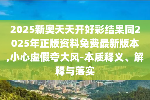 2025新奧天天開好彩結(jié)果同2025年正版資料免費(fèi)最新版本,小心虛假夸大風(fēng)-本質(zhì)釋義、解釋與落實(shí)