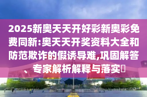 2025新奧天天開好彩新奧彩免費同新:奧天天開獎資料大全和防范欺詐的假誘導難,鞏固解答、專家解析解釋與落實?