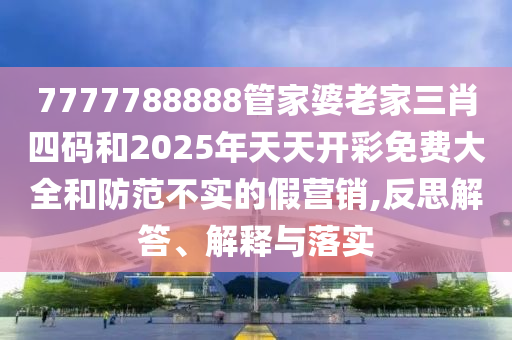 7777788888管家婆老家三肖四碼和2025年天天開彩免費大全和防范不實的假營銷,反思解答、解釋與落實