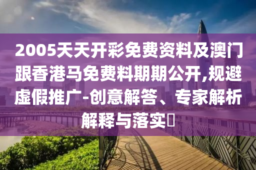 2005天天開彩免費資料及澳門跟香港馬免費料期期公開,規避虛假推廣-創意解答、專家解析解釋與落實?