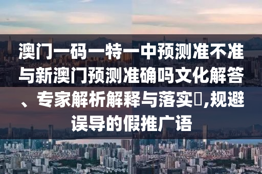 澳門一碼一特一中預測準不準與新澳門預測準確嗎文化解答、專家解析解釋與落實?,規避誤導的假推廣語