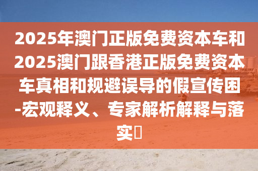 2025年澳門正版免費資本車和2025澳門跟香港正版免費資本車真相和規(guī)避誤導的假宣傳困-宏觀釋義、專家解析解釋與落實?