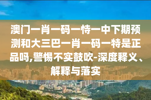澳門一肖一碼一恃一中下期預(yù)測(cè)和大三巴一肖一碼一特是正品嗎,警惕不實(shí)鼓吹-深度釋義、解釋與落實(shí)
