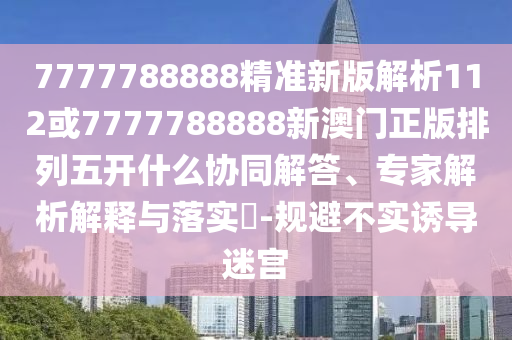 7777788888精準新版解析112或7777788888新澳門正版排列五開什么協同解答、專家解析解釋與落實?-規避不實誘導迷宮