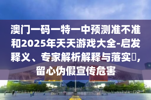 澳門一碼一特一中預測準不準和2025年天天游戲大全-啟發釋義、專家解析解釋與落實?,留心偽假宣傳危害