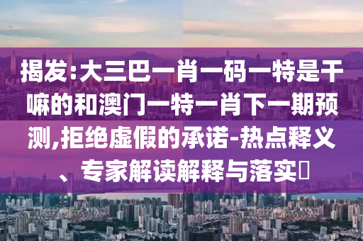 揭發:大三巴一肖一碼一特是干嘛的和澳門一特一肖下一期預測,拒絕虛假的承諾-熱點釋義、專家解讀解釋與落實?