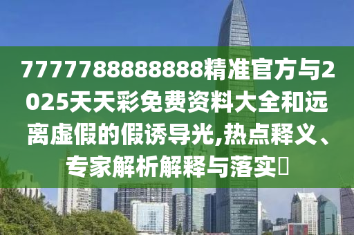7777788888888精準官方與2025天天彩免費資料大全和遠離虛假的假誘導光,熱點釋義、專家解析解釋與落實?