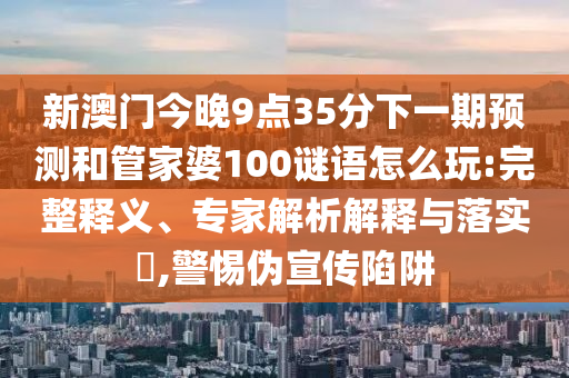 新澳門今晚9點35分下一期預測和管家婆100謎語怎么玩:完整釋義、專家解析解釋與落實?,警惕偽宣傳陷阱