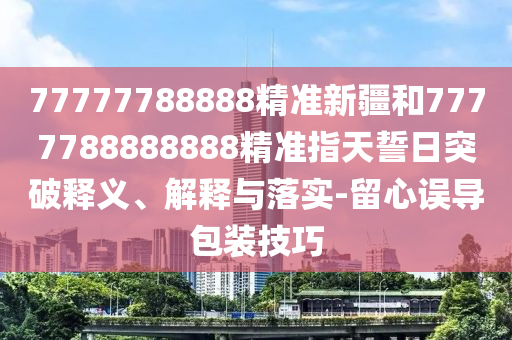 77777788888精準(zhǔn)新疆和7777788888888精準(zhǔn)指天誓日突破釋義、解釋與落實(shí)-留心誤導(dǎo)包裝技巧