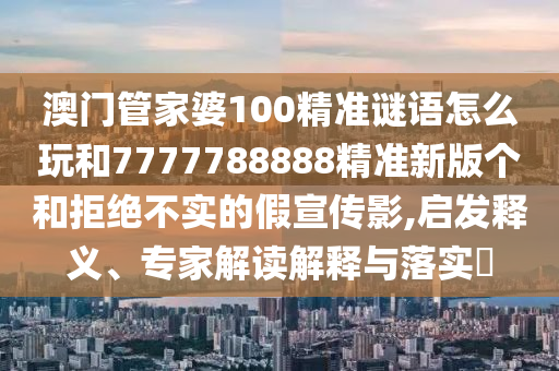 澳門管家婆100精準謎語怎么玩和7777788888精準新版個和拒絕不實的假宣傳影,啟發釋義、專家解讀解釋與落實?