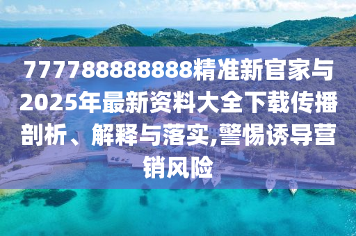 777788888888精準新官家與2025年最新資料大全下載傳播剖析、解釋與落實,警惕誘導營銷風險