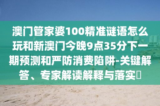 澳門管家婆100精準謎語怎么玩和新澳門今晚9點35分下一期預測和嚴防消費陷阱-關鍵解答、專家解讀解釋與落實?