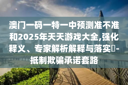 澳門一碼一特一中預測準不準和2025年天天游戲大全,強化釋義、專家解析解釋與落實?-抵制欺騙承諾套路
