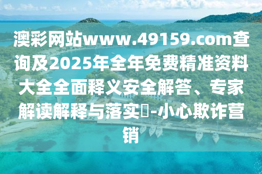 澳彩網站www.49159.соm查詢及2025年全年免費精準資料大全全面釋義安全解答、專家解讀解釋與落實?-小心欺詐營銷