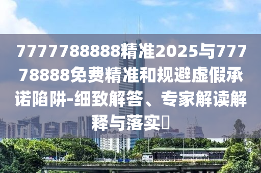 7777788888精準2025與77778888免費精準和規避虛假承諾陷阱-細致解答、專家解讀解釋與落實?
