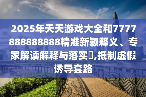 2025年天天游戲大全和7777888888888精準(zhǔn)新穎釋義、專家解讀解釋與落實(shí)?,抵制虛假誘導(dǎo)套路