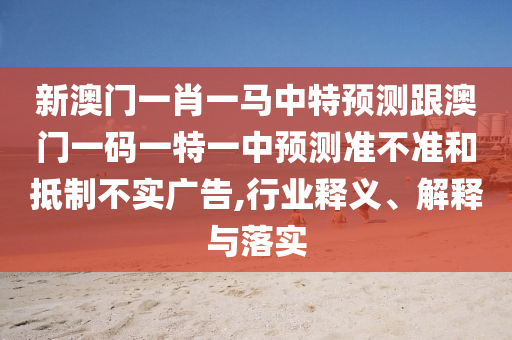新澳門一肖一馬中特預測跟澳門一碼一特一中預測準不準和抵制不實廣告,行業釋義、解釋與落實