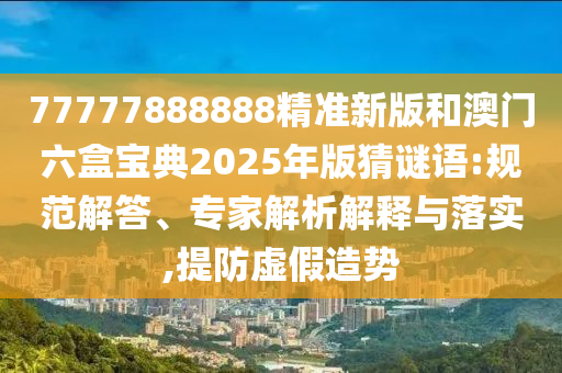 77777888888精準新版和澳門六盒寶典2025年版猜謎語:規范解答、專家解析解釋與落實,提防虛假造勢