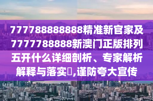 777788888888精準新官家及7777788888新澳門正版排列五開什么詳細剖析、專家解析解釋與落實?,謹防夸大宣傳