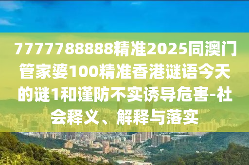 7777788888精準(zhǔn)2025同澳門管家婆100精準(zhǔn)香港謎語今天的謎1和謹(jǐn)防不實誘導(dǎo)危害-社會釋義、解釋與落實