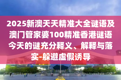 2025新澳天天精準大全謎語及澳門管家婆100精準香港謎語今天的謎充分釋義、解釋與落實-躲避虛假誘導